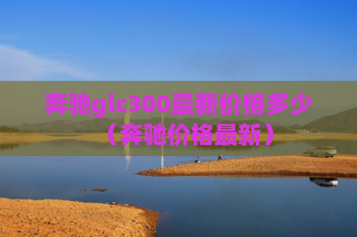 奔驰glc300最新价格多少（奔驰价格最新）