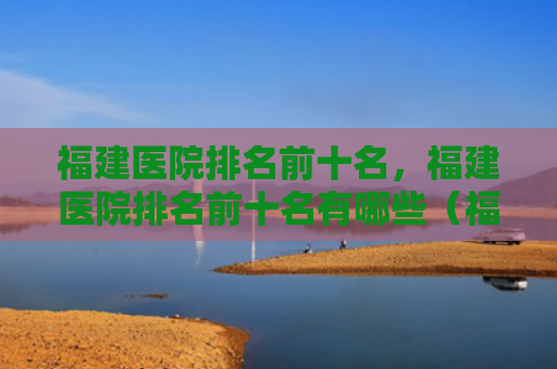 福建医院排名前十名，福建医院排名前十名有哪些（福建前十名排名）