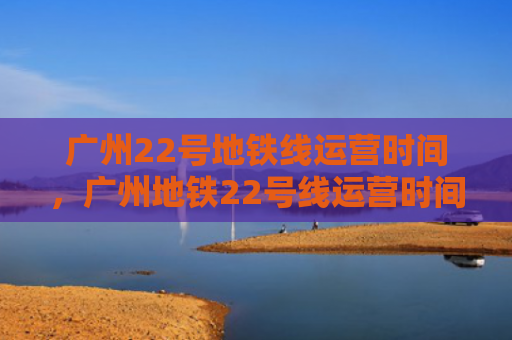 广州22号地铁线运营时间，广州地铁22号线运营时间表（运营铁线广州）