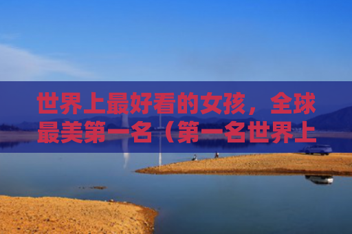 世界上最好看的女孩，全球最美第一名（第一名世界上最美）