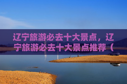辽宁旅游必去十大景点，辽宁旅游必去十大景点推荐（十大景点辽宁必去）