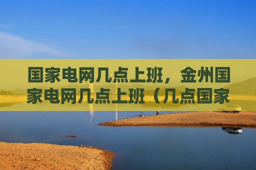 国家电网几点上班，金州国家电网几点上班（几点国家电网上班）