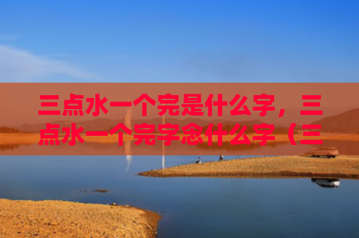三点水一个完是什么字，三点水一个完字念什么字（三点水一个完是什么字三点水一个完）