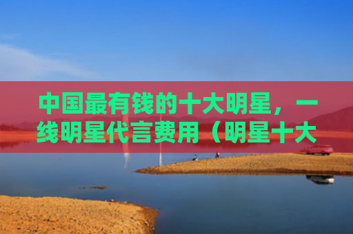 中国最有钱的十大明星，一线明星代言费用（明星十大中国）