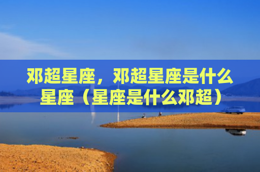 邓超星座，邓超星座是什么星座（星座是什么邓超）