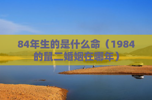 84年生的是什么命（1984的鼠二婚姻在哪年）