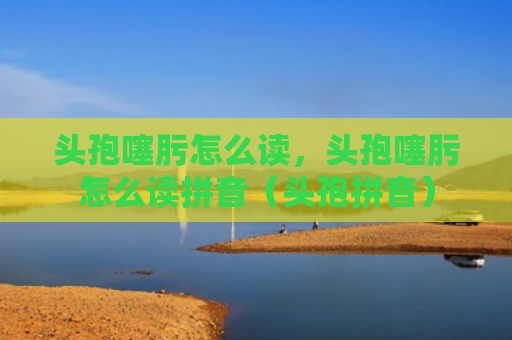 头孢噻肟怎么读，头孢噻肟怎么读拼音（头孢拼音）