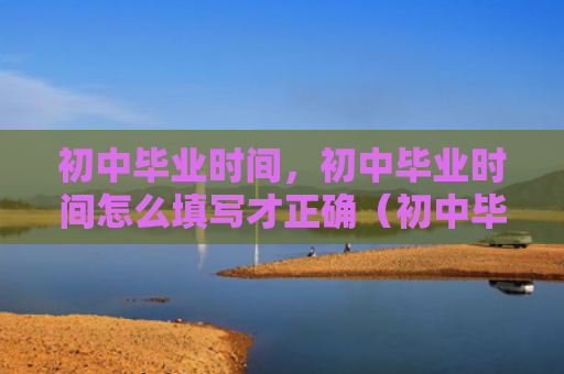 初中毕业时间，初中毕业时间怎么填写才正确（初中毕业时间填写）
