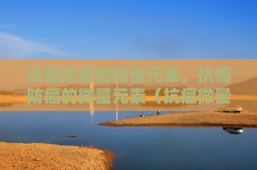抗癌防癌的微量元素，抗癌防癌的微量元素（抗癌微量元素防癌）