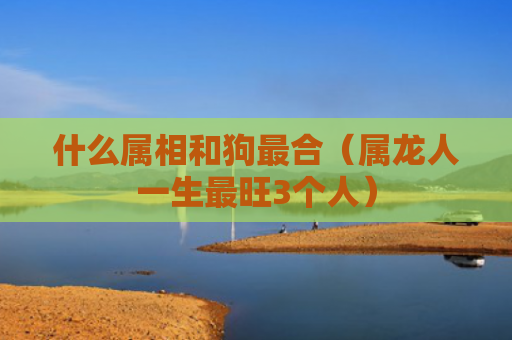 什么属相和狗最合（属龙人一生最旺3个人）