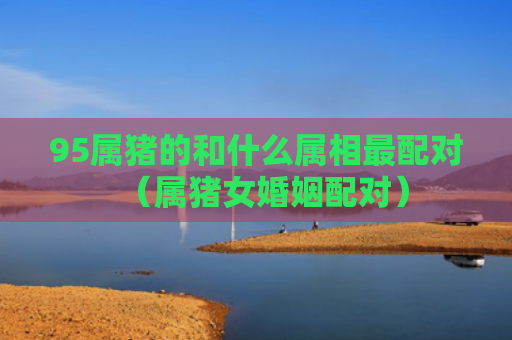 95属猪的和什么属相最配对（属猪女婚姻配对）