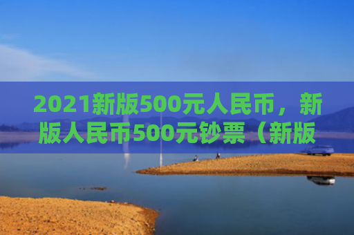 2021新版500元人民币，新版人民币500元钞票（新版人民币钞票）