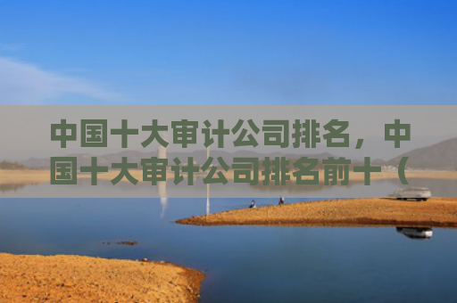 中国十大审计公司排名，中国十大审计公司排名前十（中国十大审计排名）