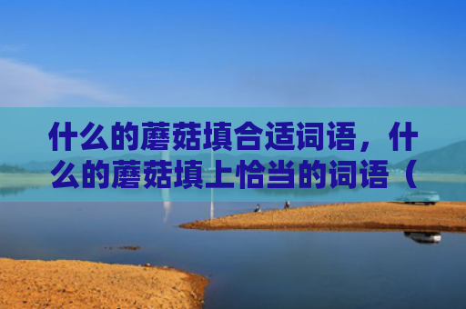 什么的蘑菇填合适词语，什么的蘑菇填上恰当的词语（蘑菇词语恰当）
