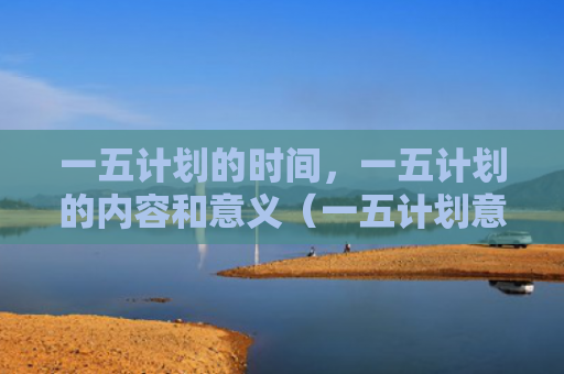 一五计划的时间，一五计划的内容和意义（一五计划意义）