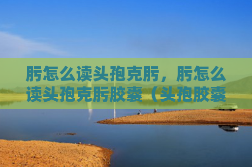 肟怎么读头孢克肟，肟怎么读头孢克肟胶囊（头孢胶囊）