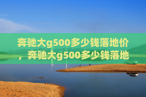 奔驰大g500多少钱落地价，奔驰大g500多少钱落地价（地价多少钱奔驰）