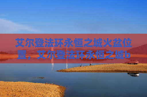 艾尔登法环永恒之城火盆位置，艾尔登法环永恒之城boss在哪（火盆之城艾尔）