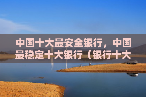 中国十大最安全银行，中国最稳定十大银行（银行十大中国）