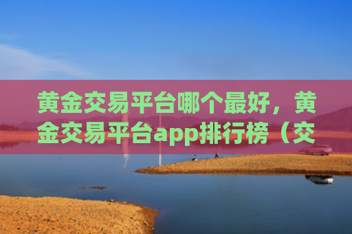 黄金交易平台哪个最好，黄金交易平台app排行榜（交易平台黄金排行榜）