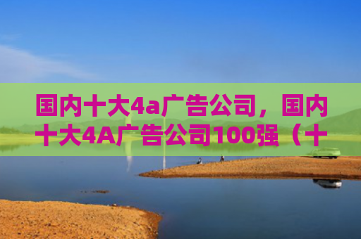 国内十大4a广告公司，国内十大4A广告公司100强（十大广告公司国内）