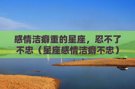 感情洁癖重的星座，忍不了不忠（星座感情洁癖不忠）