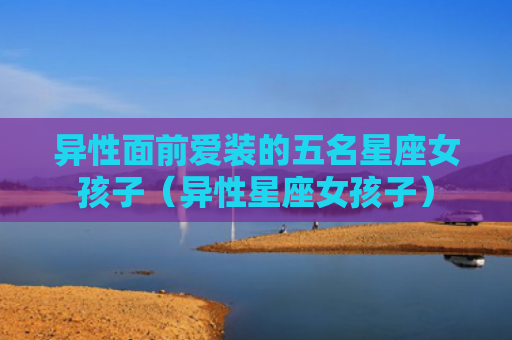 异性面前爱装的五名星座女孩子（异性星座女孩子）