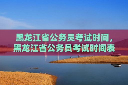 黑龙江省公务员考试时间，黑龙江省公务员考试时间表2022年（黑龙江省公务员考试时间表）