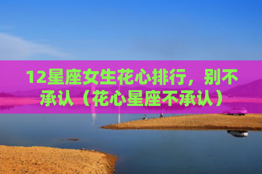 12星座女生花心排行，别不承认（花心星座不承认）