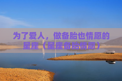 为了爱人，做备胎也情愿的星座（星座备胎情愿）