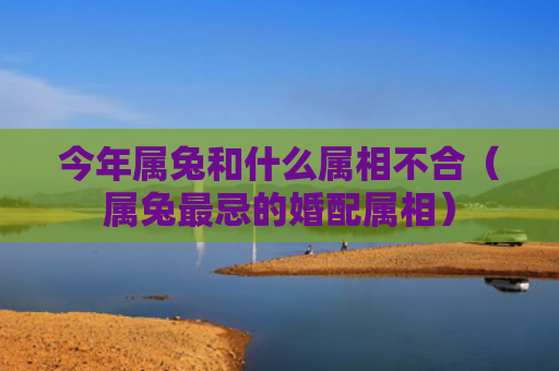 今年属兔和什么属相不合（属兔最忌的婚配属相）