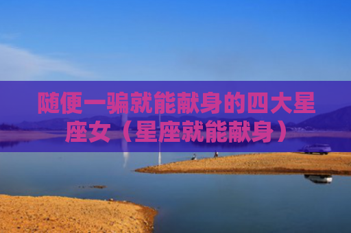 随便一骗就能献身的四大星座女（星座就能献身）