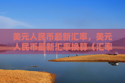 美元人民币最新汇率，美元人民币最新汇率换算（汇率人民币美元）