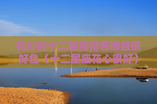 花心的十二星座排名而且很好色（十二星座花心很好）