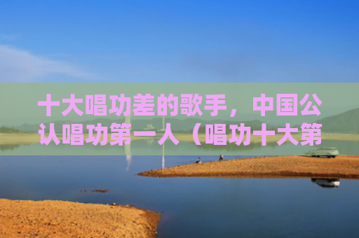 十大唱功差的歌手，中国公认唱功第一人（唱功十大第一人）