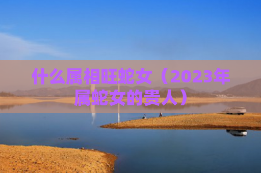 什么属相旺蛇女（2023年属蛇女的贵人）