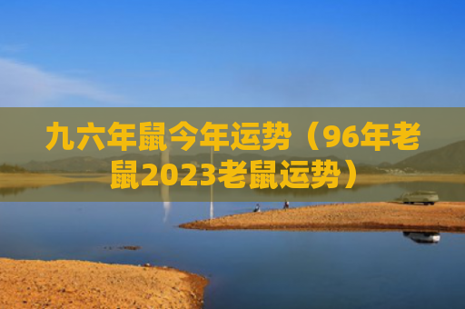九六年鼠今年运势（96年老鼠2023老鼠运势）
