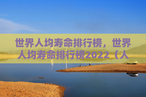世界人均寿命排行榜，世界人均寿命排行榜2022（人均寿命排行榜）