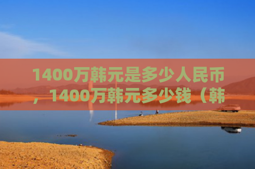 1400万韩元是多少人民币，1400万韩元多少钱（韩元多少钱人民币）