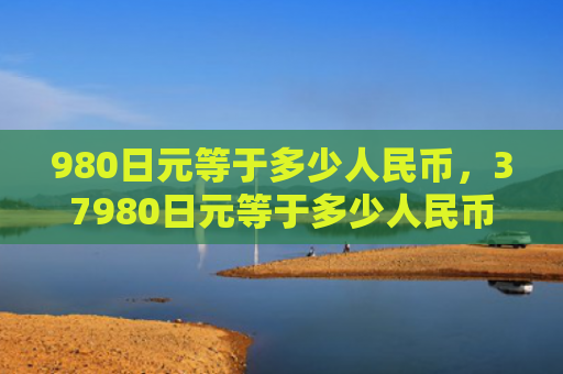 980日元等于多少人民币，37980日元等于多少人民币（日元等于人民币）