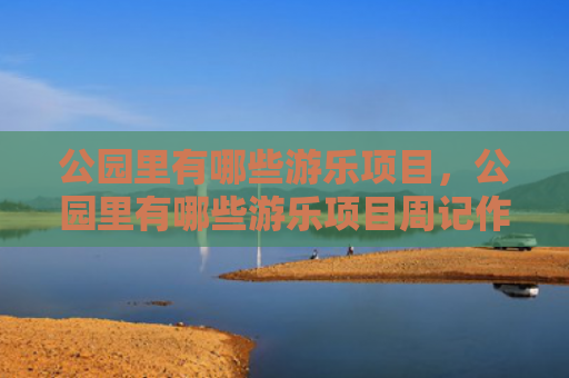 公园里有哪些游乐项目，公园里有哪些游乐项目周记作文（游乐公园里项目）
