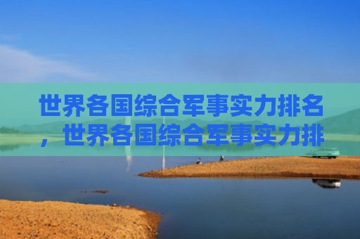 世界各国综合军事实力排名，世界各国综合军事实力排名前100（世界各国军事实力排名）