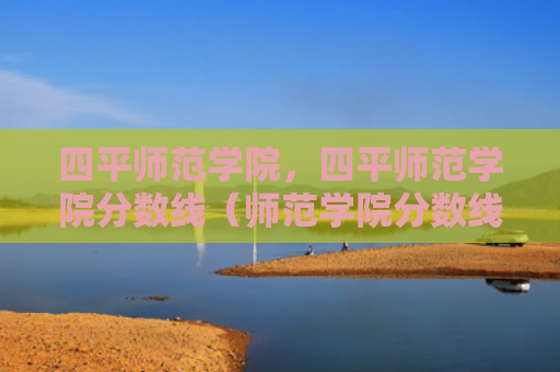 四平师范学院，四平师范学院分数线（师范学院分数线）