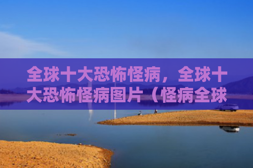 全球十大恐怖怪病，全球十大恐怖怪病图片（怪病全球十大恐怖）