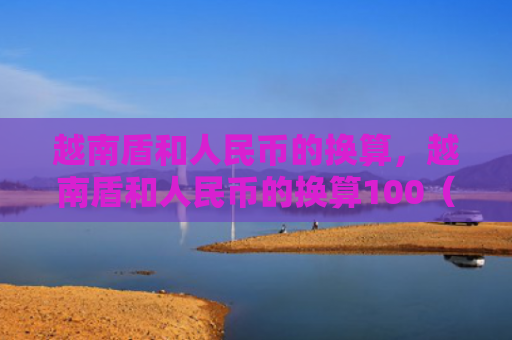 越南盾和人民币的换算，越南盾和人民币的换算100（越南换算人民币）