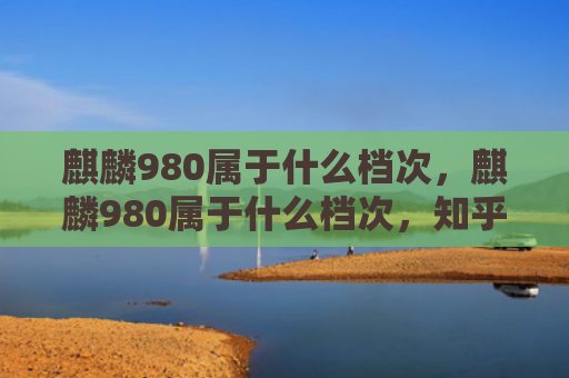 麒麟980属于什么档次，麒麟980属于什么档次，知乎（麒麟档次）