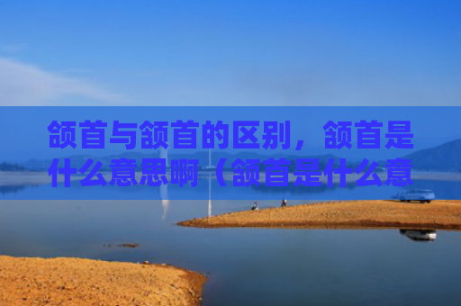 颌首与颔首的区别，颔首是什么意思啊（颔首是什么意思区别）