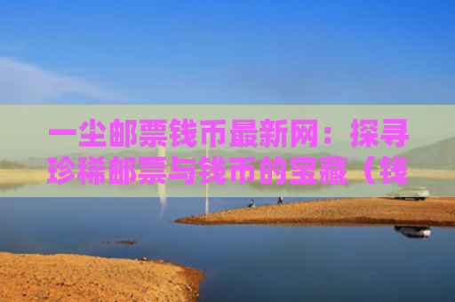 一尘邮票钱币最新网：探寻珍稀邮票与钱币的宝藏（钱币邮票珍稀）