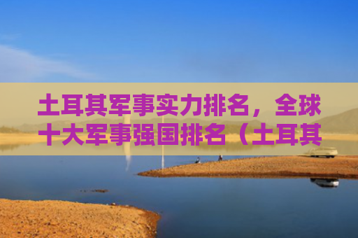土耳其军事实力排名，全球十大军事强国排名（土耳其排名强国）