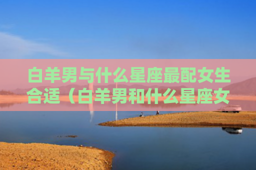 白羊男与什么星座最配女生合适（白羊男和什么星座女最配对）